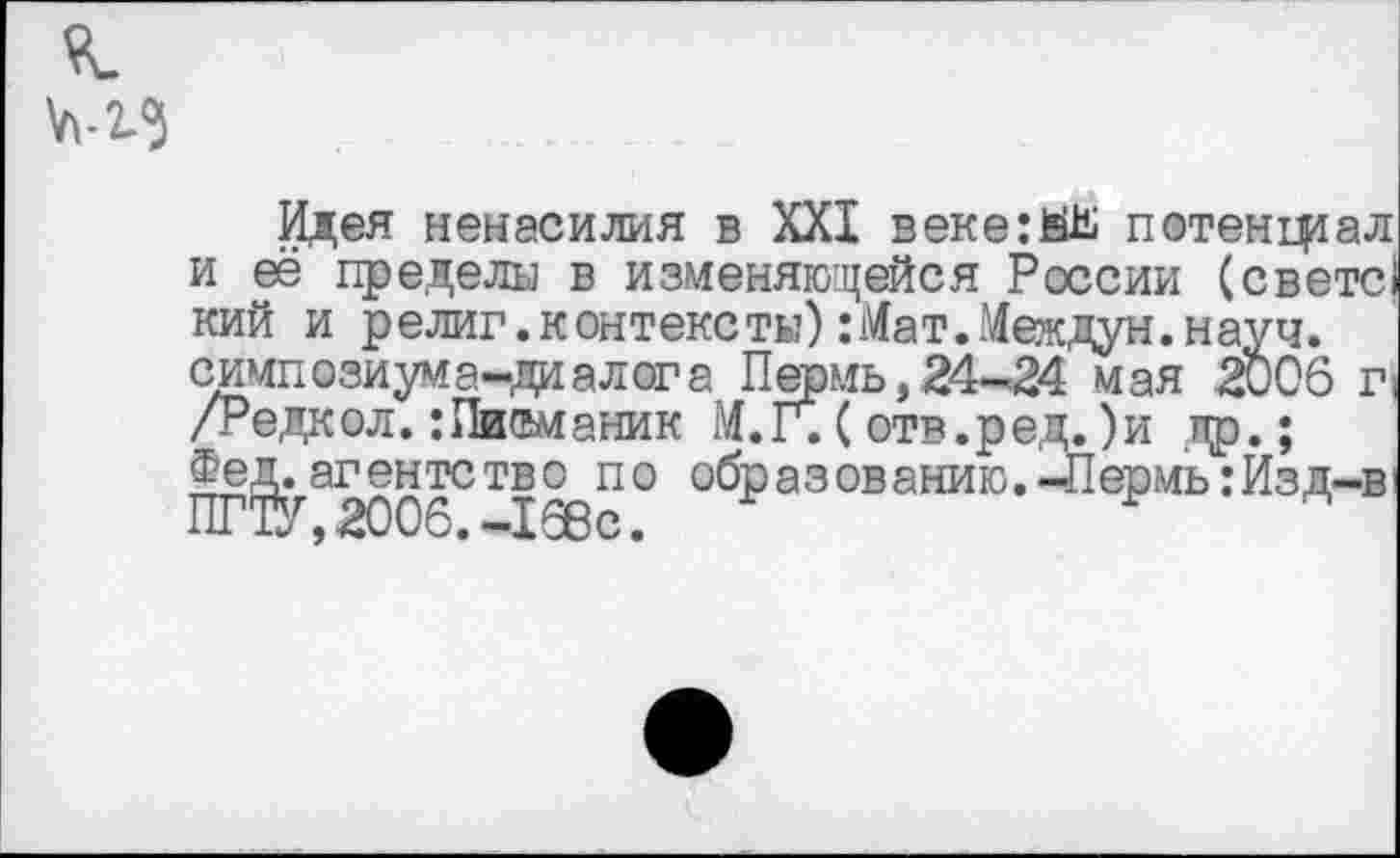 ﻿Идея ненасилия в XXI веке:йЬ потенциал и её пределы в изменяющейся России (свете! кий и религ. контексты) :Мат.Междун. науч, симпозиума-диалога Пермь,24-24 мая 2006 п /Редкол.:Писманик М.Г.(отв.ред.)и др.; Фед. агентство по образованию.-Лермь: Изд-в, ПГТУ ,2006. -168с.